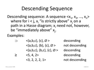 Discussion #28 158/13
Descending Sequence
Descending sequence: A sequence <x1, x2, …, xn>
where for i < j, xi “is strictly above” xj on a
path in a Hasse diagram; xi need not, however,
be “immediately above” xj.
Examples:
 <{a,b,c}, {c},  > descending
<{a,b,c}, {b}, {c},  > not descending
<{a,b,c}, {b,c}, {c},  > descending
 <5, 4, 2> descending
<3, 2, 2, 2, 1> not descending
 