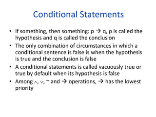 Conditional Statements
• If something, then something: p  q, p is called the
hypothesis and q is called the conclusion
• The only combination of circumstances in which a
conditional sentence is false is when the hypothesis
is true and the conclusion is false
• A conditional statements is called vacuously true or
true by default when its hypothesis is false
• Among , , ~ and  operations,  has the lowest
priority
 