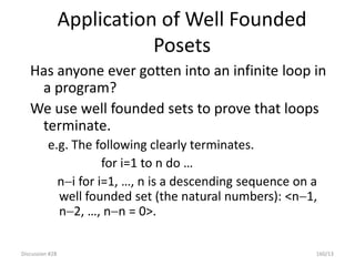 Discussion #28 160/13
Application of Well Founded
Posets
Has anyone ever gotten into an infinite loop in
a program?
We use well founded sets to prove that loops
terminate.
e.g. The following clearly terminates.
for i=1 to n do …
ni for i=1, …, n is a descending sequence on a
well founded set (the natural numbers): <n1,
n2, …, nn = 0>.
 