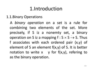 1.Introduction
1.1.Binary Operations
A binary operation on a set is a rule for
combining two elements of the set. More
precisely, if S iz a nonemty set, a binary
operation on S iz a mapping f : S  S  S. Thus
f associates with each ordered pair (x,y) of
element of S an element f(x,y) of S. It is better
notation to write x y for f(x,y), refering to
as the binary operation.
168
 