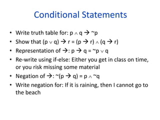 Conditional Statements
• Write truth table for: p  q  ~p
• Show that (p  q)  r = (p  r)  (q  r)
• Representation of : p  q = ~p  q
• Re-write using if-else: Either you get in class on time,
or you risk missing some material
• Negation of : ~(p  q) = p  ~q
• Write negation for: If it is raining, then I cannot go to
the beach
 
