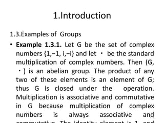 1.Introduction
1.3.Examples of Groups
• Example 1.3.1. Let G be the set of complex
numbers {1,−1, i,−i} and let ・ be the standard
multiplication of complex numbers. Then (G,
・) is an abelian group. The product of any
two of these elements is an element of G;
thus G is closed under the operation.
Multiplication is associative and commutative
in G because multiplication of complex
numbers is always associative and
171
 