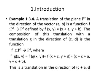 1.Introduction
• Example 1.3.4. A translation of the plane R2 in
the direction of the vector (a, b) is a function f
:R2 → R2 defined by f (x, y) = (x + a, y + b). The
composition of this translation with a
translation g in the direction of (c, d) is the
function
f g:R2 → R2, where
f g(x, y) = f (g(x, y))= f (x + c, y + d)= (x + c + a,
y + d + b).
This is a translation in the direction of (c + a, d
173
 