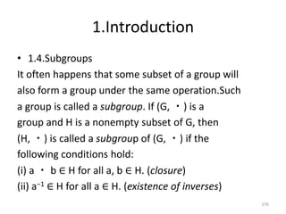 1.Introduction
• 1.4.Subgroups
It often happens that some subset of a group will
also form a group under the same operation.Such
a group is called a subgroup. If (G, ・) is a
group and H is a nonempty subset of G, then
(H, ・) is called a subgroup of (G, ・) if the
following conditions hold:
(i) a ・ b ∈ H for all a, b ∈ H. (closure)
(ii) a−1 ∈ H for all a ∈ H. (existence of inverses)
176
 