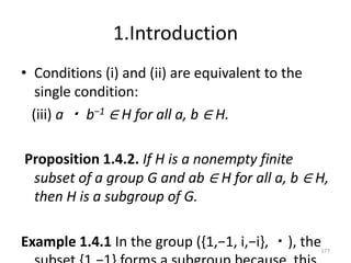 1.Introduction
• Conditions (i) and (ii) are equivalent to the
single condition:
(iii) a ・ b−1 ∈ H for all a, b ∈ H.
Proposition 1.4.2. If H is a nonempty finite
subset of a group G and ab ∈ H for all a, b ∈ H,
then H is a subgroup of G.
Example 1.4.1 In the group ({1,−1, i,−i}, ・), the177
 