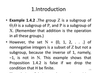 1.Introduction
• Example 1.4.2 .The group Z is a subgroup of
Q,Q is a subgroup of R, and R is a subgroup of
C. (Remember that addition is the operation
in all these groups.)
• However, the set N = {0, 1, 2, . . .} of
nonnegative integers is a subset of Z but not a
subgroup, because the inverse of 1, namely,
−1, is not in N. This example shows that
Proposition 1.4.2 is false if we drop the
condition that H be finite. 178
 
