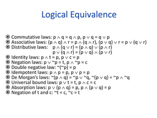 Logical Equivalence
 Commutative laws: p  q = q  p, p  q = q  p
 Associative laws: (p  q)  r = p  (q  r), (p  q)  r = p  (q  r)
 Distributive laws: p  (q  r) = (p  q)  (p  r)
p  (q  r) = (p  q)  (p  r)
 Identity laws: p  t = p, p  c = p
 Negation laws: p  ~p = t, p  ~p = c
 Double negative law: ~(~p) = p
 Idempotent laws: p  p = p, p  p = p
 De Morgan’s laws: ~(p  q) = ~p  ~q, ~(p  q) = ~p  ~q
 Universal bound laws: p  t = t, p  c = c
 Absorption laws: p  (p  q) = p, p  (p  q) = p
 Negation of t and c: ~t = c, ~c = t
 
