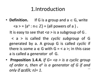 1.Introduction
• Definition. If G is a group and a  G, write
<a > = {an : n Z} = {all powers of a } .
It is easy to see that <a > is a subgroup of G .
< a > is called the cyclic subgroup of G
generated by a. A group G is called cyclic if
there is some a  G with G = < a >; in this case
a is called a generator of G.
• Proposition 1.4.4. If G= <a > is a cyclic group
of order n, then ak is a generator of G if and
only if gcd(k; n)= 1.
180
 