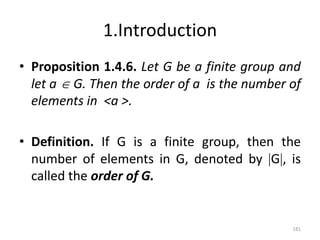 1.Introduction
• Proposition 1.4.6. Let G be a finite group and
let a  G. Then the order of a is the number of
elements in <a >.
• Definition. If G is a finite group, then the
number of elements in G, denoted by G, is
called the order of G.
181
 