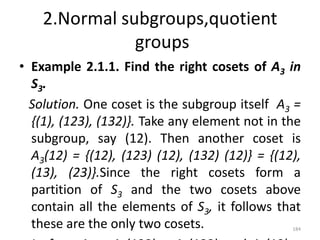 2.Normal subgroups,quotient
groups
• Example 2.1.1. Find the right cosets of A3 in
S3.
Solution. One coset is the subgroup itself A3 =
{(1), (123), (132)}. Take any element not in the
subgroup, say (12). Then another coset is
A3(12) = {(12), (123) (12), (132) (12)} = {(12),
(13), (23)}.Since the right cosets form a
partition of S3 and the two cosets above
contain all the elements of S3, it follows that
these are the only two cosets. 184
 