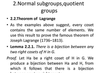 2.Normal subgroups,quotient
groups
• 2.2.Theorem of Lagrange
• As the examples above suggest, every coset
contains the same number of elements. We
use this result to prove the famous theorem of
Joseph Lagrange (1736–1813).
• Lemma 2.2.1. There is a bijection between any
two right cosets of H in G.
Proof. Let Ha be a right coset of H in G. We
produce a bijection between Ha and H, from
which it follows that there is a bijection
186
 