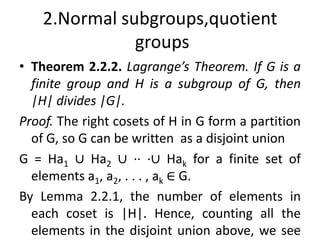 2.Normal subgroups,quotient
groups
• Theorem 2.2.2. Lagrange’s Theorem. If G is a
finite group and H is a subgroup of G, then
|H| divides |G|.
Proof. The right cosets of H in G form a partition
of G, so G can be written as a disjoint union
G = Ha1 ∪ Ha2 ∪ ·· ·∪ Hak for a finite set of
elements a1, a2, . . . , ak ∈ G.
By Lemma 2.2.1, the number of elements in
each coset is |H|. Hence, counting all the
elements in the disjoint union above, we see
187
 