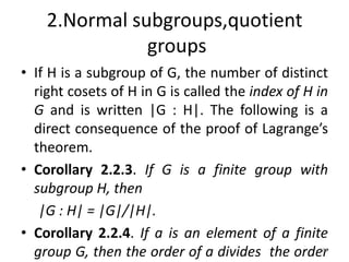 2.Normal subgroups,quotient
groups
• If H is a subgroup of G, the number of distinct
right cosets of H in G is called the index of H in
G and is written |G : H|. The following is a
direct consequence of the proof of Lagrange’s
theorem.
• Corollary 2.2.3. If G is a finite group with
subgroup H, then
|G : H| = |G|/|H|.
• Corollary 2.2.4. If a is an element of a finite
group G, then the order of a divides the order
188
 