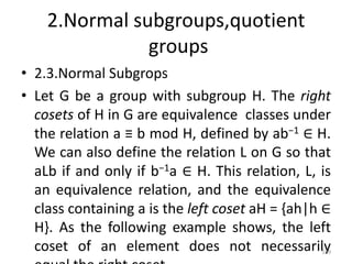 2.Normal subgroups,quotient
groups
• 2.3.Normal Subgrops
• Let G be a group with subgroup H. The right
cosets of H in G are equivalence classes under
the relation a ≡ b mod H, defined by ab−1 ∈ H.
We can also define the relation L on G so that
aLb if and only if b−1a ∈ H. This relation, L, is
an equivalence relation, and the equivalence
class containing a is the left coset aH = {ah|h ∈
H}. As the following example shows, the left
coset of an element does not necessarily
189
 