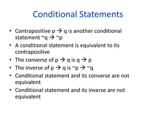 Conditional Statements
• Contrapositive p  q is another conditional
statement ~q  ~p
• A conditional statement is equivalent to its
contrapositive
• The converse of p  q is q  p
• The inverse of p  q is ~p  ~q
• Conditional statement and its converse are not
equivalent
• Conditional statement and its inverse are not
equivalent
 