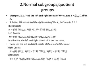 2.Normal subgroups,quotient
groups
• Example 2.3.1. Find the left and right cosets of H = A3 and K = {(1), (12)} in
S3.
• Solution. We calculated the right cosets of H = A3 in Example 2.1.1.
Right Cosets
H = {(1), (123), (132)}; H(12) = {(12), (13), (23)}
Left Cosets
H = {(1), (123), (132}; (12)H = {(12), (23), (13)}
In this case, the left and right cosets of H are the same.
• However, the left and right cosets of K are not all the same.
Right Cosets
K = {(1), (12)} ; K(13) = {(13), (132)} ; K(23) = {(23), (123)}
Left Cosets
K = {(1), (12)};(23)K = {(23), (132)}; (13)K = {(13), (123)}
190
 