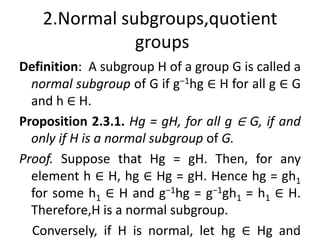 2.Normal subgroups,quotient
groups
Definition: A subgroup H of a group G is called a
normal subgroup of G if g−1hg ∈ H for all g ∈ G
and h ∈ H.
Proposition 2.3.1. Hg = gH, for all g ∈ G, if and
only if H is a normal subgroup of G.
Proof. Suppose that Hg = gH. Then, for any
element h ∈ H, hg ∈ Hg = gH. Hence hg = gh1
for some h1 ∈ H and g−1hg = g−1gh1 = h1 ∈ H.
Therefore,H is a normal subgroup.
Conversely, if H is normal, let hg ∈ Hg and
191
 