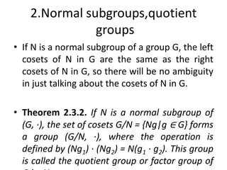 2.Normal subgroups,quotient
groups
• If N is a normal subgroup of a group G, the left
cosets of N in G are the same as the right
cosets of N in G, so there will be no ambiguity
in just talking about the cosets of N in G.
• Theorem 2.3.2. If N is a normal subgroup of
(G, ·), the set of cosets G/N = {Ng|g ∈ G} forms
a group (G/N, ·), where the operation is
defined by (Ng1) · (Ng2) = N(g1 · g2). This group
is called the quotient group or factor group of
192
 