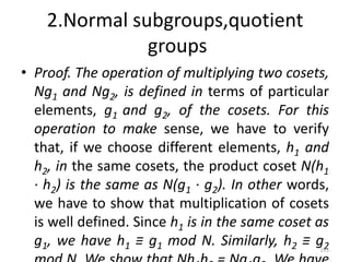 2.Normal subgroups,quotient
groups
• Proof. The operation of multiplying two cosets,
Ng1 and Ng2, is defined in terms of particular
elements, g1 and g2, of the cosets. For this
operation to make sense, we have to verify
that, if we choose different elements, h1 and
h2, in the same cosets, the product coset N(h1
· h2) is the same as N(g1 · g2). In other words,
we have to show that multiplication of cosets
is well defined. Since h1 is in the same coset as
g1, we have h1 ≡ g1 mod N. Similarly, h2 ≡ g2
193
 