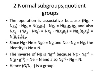 2.Normal subgroups,quotient
groups
• The operation is associative because (Ng1 ·
Ng2) · Ng3 = N(g1g2) · Ng3 = N(g1g2)g3 and also
Ng1 · (Ng2 · Ng3) = Ng1 · N(g2g3) = Ng1(g2g3) =
N(g1g2)g3.
• Since Ng · Ne = Nge = Ng and Ne · Ng = Ng, the
identity is Ne = N.
• The inverse of Ng is Ng−1 because Ng · Ng−1 =
N(g · g−1) = Ne = N and also Ng−1 · Ng = N.
• Hence (G/N, ·) is a group.
194
 