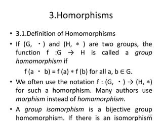 3.Homorphisms
• 3.1.Definition of Homomorphisms
• If (G, ・) and (H,  ) are two groups, the
function f :G → H is called a group
homomorphism if
f (a ・ b) = f (a)  f (b) for all a, b ∈ G.
• We often use the notation f : (G, ・) → (H, )
for such a homorphism. Many authors use
morphism instead of homomorphism.
• A group isomorphism is a bijective group
homomorphism. If there is an isomorphism
197
 