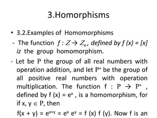 3.Homorphisms
• 3.2.Examples of Homomorphisms
- The function f : Z → Zn , defined by f (x) = [x]
iz the group homomorphism.
- Let be R the group of all real numbers with
operation addition, and let R+ be the group of
all positive real numbers with operation
multiplication. The function f : R → R+ ,
defined by f (x) = ex , is a homomorphism, for
if x, y  R, then
f(x + y) = ex+y = ex ey = f (x) f (y). Now f is an
198
 