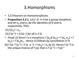 3.Homorphisms
• 3.3.Theorem on Homomorphisms
• Proposition 3.3.1. Let f :G → H be a group morphism,
and let eG and eH be the identities of G and H,
respectively. Then
(i) f (eG) = eH .
(ii) f (a−1) = f (a)−1 for all a ∈ G.
• Proof. (i) Since f is a morphism, f (eG)f (eG) = f (eG eG) = f
(eG) = f (eG)eH . Hence (i) follows by cancellation in H
(ii) f (a) f (a−1) = f (a a−1) = f (eG) = eH by (i). Hence f (a−1) is
the unique inverse of f (a); that is f (a−1) = f (a)−1
199
 