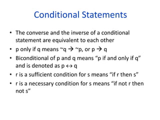 Conditional Statements
• The converse and the inverse of a conditional
statement are equivalent to each other
• p only if q means ~q  ~p, or p  q
• Biconditional of p and q means “p if and only if q”
and is denoted as p  q
• r is a sufficient condition for s means “if r then s”
• r is a necessary condition for s means “if not r then
not s”
 