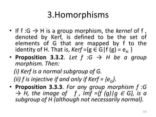 3.Homorphisms
• If f :G → H is a group morphism, the kernel of f ,
denoted by Kerf, is defined to be the set of
elements of G that are mapped by f to the
identity of H. That is, Kerf ={g ∈ G|f (g) = eH }
• Proposition 3.3.2. Let f :G → H be a group
morphism. Then:
(i) Kerf is a normal subgroup of G.
(ii) f is injective if and only if Kerf = {eG}.
• Proposition 3.3.3. For any group morphism f :G
→ H, the image of f , Imf ={f (g)|g ∈ G}, is a
subgroup of H (although not necessarily normal).
200
 