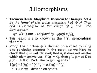 3.Homorphisms
• Theorem 3.3.4. Morphism Theorem for Groups. Let K
be the kernel of the group morphism f :G → H. Then
G/K is isomorphic to the image of f, and the
isomorphism
ψ: G/K → Imf is defined by ψ(Kg) = f (g).
• This result is also known as the first isomorphism
theorem.
• Proof. The function ψ is defined on a coset by using
one particular element in the coset, so we have to
check that ψ is well defined; that is, it does not matter
which element we use. If Kg , = Kg, then g’ ≡ g mod K so
g ,g−1 = k ∈ K = Kerf . Hence g , = kg and so
f (g ,) = f (kg) = f (k)f(g) = eHf (g) = f (g).
Thus ψ is well defined on cosets. 201
 