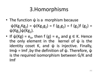 3.Homorphisms
• The function ψ is a morphism because
ψ(Kg1Kg2) = ψ(Kg1g2) = f (g1g2) = f (g1)f (g2) =
ψ(Kg1)ψ(Kg2).
• If ψ(Kg) = eH, then f (g) = eH and g ∈ K. Hence
the only element in the kernel of ψ is the
identity coset K, and ψ is injective. Finally,
Imψ = Imf ,by the definition of ψ. Therefore, ψ
is the required isomorphism between G/K and
Imf
202
 