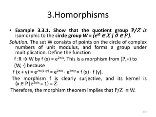 3.Homorphisms
• Example 3.3.1. Show that the quotient group R/Z is
isomorphic to the circle group W = {eiθ ∈ C | θ ∈ R }.
Solution. The set W consists of points on the circle of complex
numbers of unit modulus, and forms a group under
multiplication. Define the function
f :R → W by f (x) = e2πix. This is a morphism from (R,+) to
(W, ·) because
f (x + y) = e2πi(x+y) = e2πix · e2πiy = f (x) · f (y).
The morphism f is clearly surjective, and its kernel is
{x ∈ R|e2πix = 1} = Z.
Therefore, the morphism theorem implies that R/Z  W.
203
 