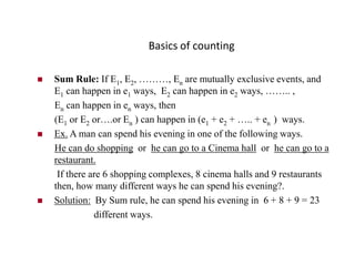 Basics of counting
 Sum Rule: If E1, E2, ………, En are mutually exclusive events, and
E1 can happen in e1 ways, E2 can happen in e2 ways, …….. ,
En can happen in en ways, then
(E1 or E2 or….or En ) can happen in (e1 + e2 + ….. + en ) ways.
 Ex. A man can spend his evening in one of the following ways.
He can do shopping or he can go to a Cinema hall or he can go to a
restaurant.
If there are 6 shopping complexes, 8 cinema halls and 9 restaurants
then, how many different ways he can spend his evening?.
 Solution: By Sum rule, he can spend his evening in 6 + 8 + 9 = 23
different ways.
 