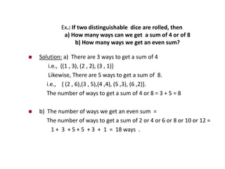 Ex.: If two distinguishable dice are rolled, then
a) How many ways can we get a sum of 4 or of 8
b) How many ways we get an even sum?
 Solution: a) There are 3 ways to get a sum of 4
i.e., {(1 , 3), (2 , 2), (3 , 1)}
Likewise, There are 5 ways to get a sum of 8.
i.e., { (2 , 6),(3 , 5),(4 ,4), (5 ,3), (6 ,2)}.
The number of ways to get a sum of 4 or 8 = 3 + 5 = 8
 b) The number of ways we get an even sum =
The number of ways to get a sum of 2 or 4 or 6 or 8 or 10 or 12 =
1 + 3 + 5 + 5 + 3 + 1 = 18 ways .
 