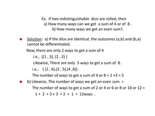 Ex. If two indistinguishable dice are rolled, then
a) How many ways can we get a sum of 4 or of 8 .
b) How many ways we get an even sum?.
 Solution: a) If the dice are identical, the outcomes (a,b) and (b,a)
cannot be differentiated.
Now, there are only 2 ways to get a sum of 4
i.e., {(1 , 3), (2 , 2) }
Likewise, There are only 3 ways to get a sum of 8.
i.e., { (2 , 6),(3 , 5),(4 ,4)}.
The number of ways to get a sum of 4 or 8 = 2 +3 = 5
 b) Likewise, The number of ways we get an even sum =
The number of ways to get a sum of 2 or 4 or 6 or 8 or 10 or 12 =
1 + 2 + 3 + 3 + 2 + 1 = 12ways .
 