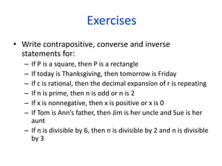 Exercises
• Write contrapositive, converse and inverse
statements for:
– If P is a square, then P is a rectangle
– If today is Thanksgiving, then tomorrow is Friday
– If c is rational, then the decimal expansion of r is repeating
– If n is prime, then n is odd or n is 2
– If x is nonnegative, then x is positive or x is 0
– If Tom is Ann’s father, then Jim is her uncle and Sue is her
aunt
– If n is divisible by 6, then n is divisible by 2 and n is divisible
by 3
 