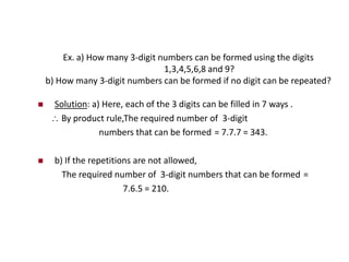 Ex. a) How many 3-digit numbers can be formed using the digits
1,3,4,5,6,8 and 9?
b) How many 3-digit numbers can be formed if no digit can be repeated?
 Solution: a) Here, each of the 3 digits can be filled in 7 ways .
 By product rule,The required number of 3-digit
numbers that can be formed = 7.7.7 = 343.
 b) If the repetitions are not allowed,
The required number of 3-digit numbers that can be formed =
7.6.5 = 210.
 