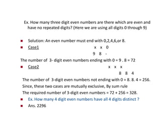 Ex. How many three digit even numbers are there which are even and
have no repeated digits? (Here we are using all digits 0 through 9)
 Solution: An even number must end with 0,2,4,6,or 8.
 Case1 x x 0
9 8 -
The number of 3- digit even numbers ending with 0 = 9 . 8 = 72
 Case2 x x x
8 8 4
The number of 3-digit even numbers not ending with 0 = 8. 8. 4 = 256.
Since, these two cases are mutually exclusive, By sum rule
The required number of 3-digit even numbers = 72 + 256 = 328.
 Ex. How many 4 digit even numbers have all 4 digits distinct ?
 Ans. 2296
 