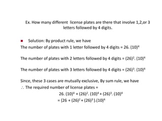 Ex. How many different license plates are there that involve 1,2,or 3
letters followed by 4 digits.
 Solution: By product rule, we have
The number of plates with 1 letter followed by 4 digits = 26. (10)4
The number of plates with 2 letters followed by 4 digits = (26)2. (10)4
The number of plates with 3 letters followed by 4 digits = (26)3. (10)4
Since, these 3 cases are mutually exclusive, By sum rule, we have
 The required number of license plates =
26. (10)4 + (26)2. (10)4 + (26)3. (10)4
= {26 + (26)2 + (26)3 }.(10)4
 