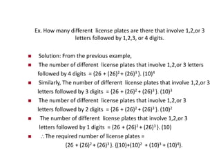 Ex. How many different license plates are there that involve 1,2,or 3
letters followed by 1,2,3, or 4 digits.
 Solution: From the previous example,
 The number of different license plates that involve 1,2,or 3 letters
followed by 4 digits = {26 + (26)2 + (26)3 }. (10)4
 Similarly, The number of different license plates that involve 1,2,or 3
letters followed by 3 digits = {26 + (26)2 + (26)3 }. (10)3
 The number of different license plates that involve 1,2,or 3
letters followed by 2 digits = {26 + (26)2 + (26)3 }. (10)2
 The number of different license plates that involve 1,2,or 3
letters followed by 1 digits = {26 + (26)2 + (26)3 }. (10)
 The required number of license plates =
{26 + (26)2 + (26)3 }. {(10)+(10)2 + (10)3 + (10)4}.
 
