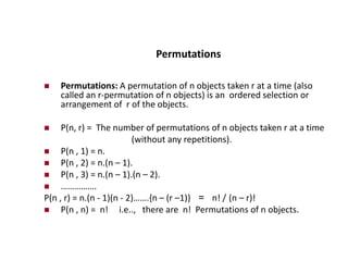 Permutations
 Permutations: A permutation of n objects taken r at a time (also
called an r-permutation of n objects) is an ordered selection or
arrangement of r of the objects.
 P(n, r) = The number of permutations of n objects taken r at a time
(without any repetitions).
 P(n , 1) = n.
 P(n , 2) = n.(n – 1).
 P(n , 3) = n.(n – 1).(n – 2).
 …………….
P(n , r) = n.(n - 1)(n - 2)…….{n – (r –1)} = n! / (n – r)!
 P(n , n) = n! i.e.., there are n! Permutations of n objects.
 