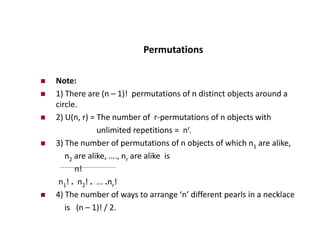 Permutations
 Note:
 1) There are (n – 1)! permutations of n distinct objects around a
circle.
 2) U(n, r) = The number of r-permutations of n objects with
unlimited repetitions = nr.
 3) The number of permutations of n objects of which n1 are alike,
n2 are alike, …., nr are alike is
n!
n1! . n2! . ... .nr!
 4) The number of ways to arrange ‘n’ different pearls in a necklace
is (n – 1)! / 2.
 
