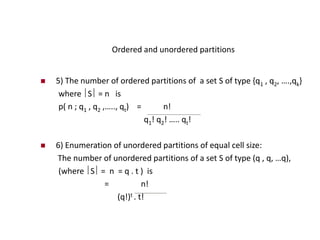 Ordered and unordered partitions
 5) The number of ordered partitions of a set S of type {q1 , q2, ….,qk}
where S = n is
p( n ; q1 , q2 ,….., qt) = n!
q1! q2! ….. qt!
 6) Enumeration of unordered partitions of equal cell size:
The number of unordered partitions of a set S of type (q , q, …q),
(where S = n = q . t ) is
= n!
(q!)t . t!
 