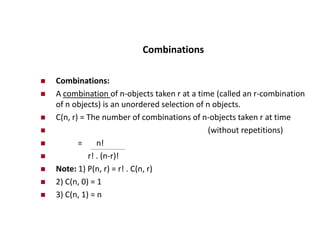 Combinations
 Combinations:
 A combination of n-objects taken r at a time (called an r-combination
of n objects) is an unordered selection of n objects.
 C(n, r) = The number of combinations of n-objects taken r at time
 (without repetitions)
 = n!
 r! . (n-r)!
 Note: 1) P(n, r) = r! . C(n, r)
 2) C(n, 0) = 1
 3) C(n, 1) = n
 