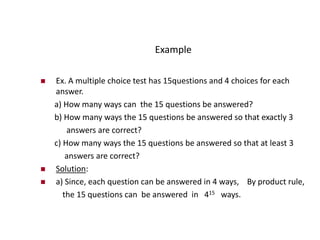 Example
 Ex. A multiple choice test has 15questions and 4 choices for each
answer.
a) How many ways can the 15 questions be answered?
b) How many ways the 15 questions be answered so that exactly 3
answers are correct?
c) How many ways the 15 questions be answered so that at least 3
answers are correct?
 Solution:
 a) Since, each question can be answered in 4 ways, By product rule,
the 15 questions can be answered in 415 ways.
 