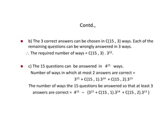 Contd.,
 b) The 3 correct answers can be chosen in C(15 , 3) ways. Each of the
remaining questions can be wrongly answered in 3 ways.
 The required number of ways = C(15 , 3) . 312.
 c) The 15 questions can be answered in 415 ways.
Number of ways in which at most 2 answers are correct =
315 + C(15 , 1).314 + C(15 , 2).313
The number of ways the 15 questions be answered so that at least 3
answers are correct = 415 – {315 + C(15 , 1).314 + C(15 , 2).313 }
 