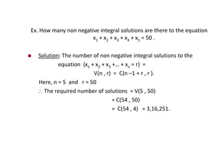 Ex. How many non negative integral solutions are there to the equation
x1 + x2 + x3 + x4 + x5 = 50 .
 Solution: The number of non negative integral solutions to the
equation {x1 + x2 + x3 +… + xn = r} =
V(n , r) = C(n –1 + r , r ).
Here, n = 5 and r = 50
 The required number of solutions = V(5 , 50)
= C(54 , 50)
= C(54 , 4) = 3,16,251.
 
