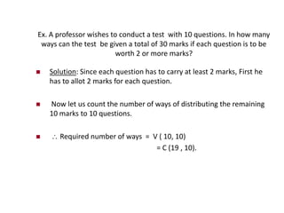 Ex. A professor wishes to conduct a test with 10 questions. In how many
ways can the test be given a total of 30 marks if each question is to be
worth 2 or more marks?
 Solution: Since each question has to carry at least 2 marks, First he
has to allot 2 marks for each question.
 Now let us count the number of ways of distributing the remaining
10 marks to 10 questions.
  Required number of ways = V ( 10, 10)
= C (19 , 10).
 