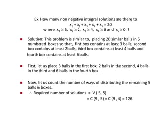 Ex. How many non negative integral solutions are there to
x1 + x2 + x3 + x4 + x5 = 20
where x1  3, x2  2, x3  4, x4  6 and x5  0 ?
 Solution: This problem is similar to, placing 20 similar balls in 5
numbered boxes so that, first box contains at least 3 balls, second
box contains at least 2balls, third box contains at least 4 balls and
fourth box contains at least 6 balls.
 First, let us place 3 balls in the first box, 2 balls in the second, 4 balls
in the third and 6 balls in the fourth box.
 Now, let us count the number of ways of distributing the remaining 5
balls in boxes.
  Required number of solutions = V ( 5, 5)
= C (9 , 5) = C (9 , 4) = 126.
 