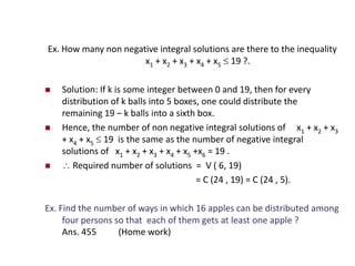Ex. How many non negative integral solutions are there to the inequality
x1 + x2 + x3 + x4 + x5  19 ?.
 Solution: If k is some integer between 0 and 19, then for every
distribution of k balls into 5 boxes, one could distribute the
remaining 19 – k balls into a sixth box.
 Hence, the number of non negative integral solutions of x1 + x2 + x3
+ x4 + x5  19 is the same as the number of negative integral
solutions of x1 + x2 + x3 + x4 + x5 +x6 = 19 .
  Required number of solutions = V ( 6, 19)
= C (24 , 19) = C (24 , 5).
Ex. Find the number of ways in which 16 apples can be distributed among
four persons so that each of them gets at least one apple ?
Ans. 455 (Home work)
 